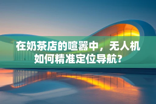 在奶茶店的喧嚣中，无人机如何精准定位导航？