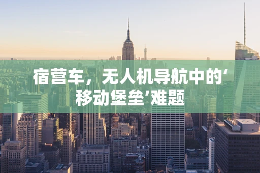 宿营车，无人机导航中的‘移动堡垒’难题