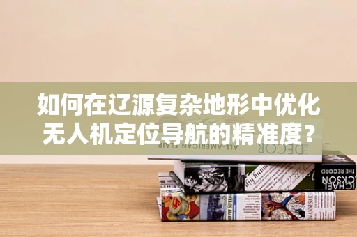 如何在辽源复杂地形中优化无人机定位导航的精准度？