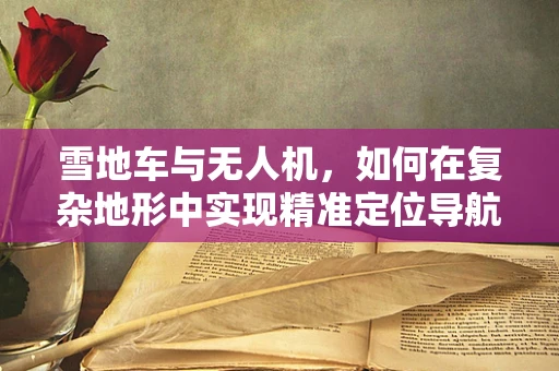 雪地车与无人机，如何在复杂地形中实现精准定位导航？