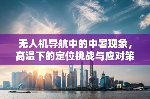 无人机导航中的中暑现象，高温下的定位挑战与应对策略