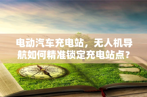 电动汽车充电站，无人机导航如何精准锁定充电站点？