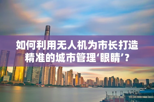 如何利用无人机为市长打造精准的城市管理‘眼睛’？