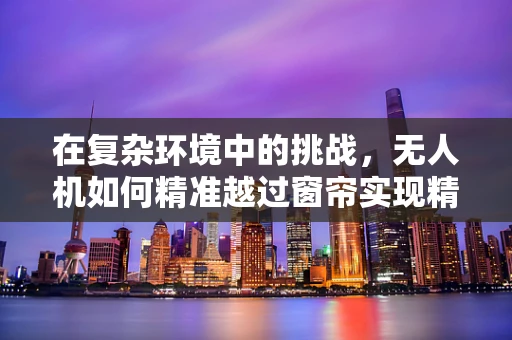 在复杂环境中的挑战，无人机如何精准越过窗帘实现精准定位？