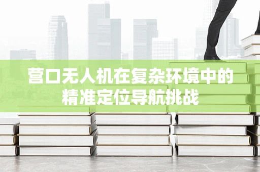 营口无人机在复杂环境中的精准定位导航挑战