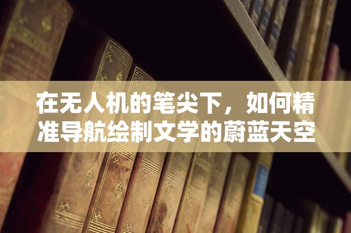 在无人机的笔尖下，如何精准导航绘制文学的蔚蓝天空？