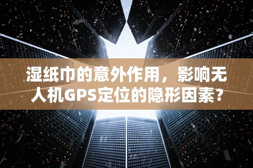 湿纸巾的意外作用，影响无人机GPS定位的隐形因素？