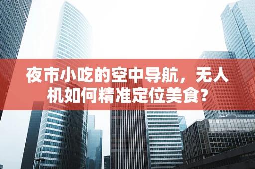 夜市小吃的空中导航，无人机如何精准定位美食？