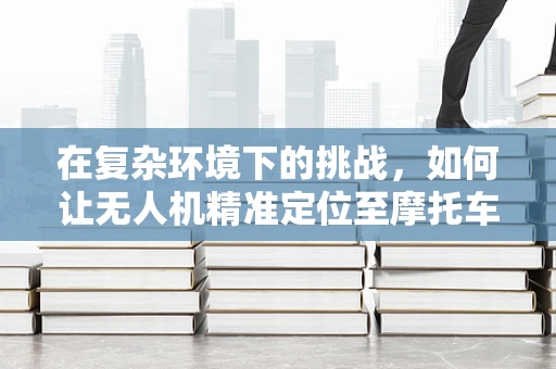 在复杂环境下的挑战，如何让无人机精准定位至摩托车停车区？