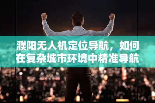 濮阳无人机定位导航，如何在复杂城市环境中精准导航？