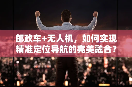 邮政车+无人机，如何实现精准定位导航的完美融合？