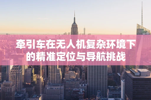 牵引车在无人机复杂环境下的精准定位与导航挑战