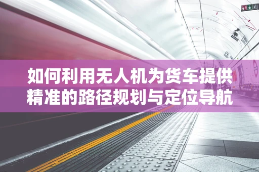 如何利用无人机为货车提供精准的路径规划与定位导航？