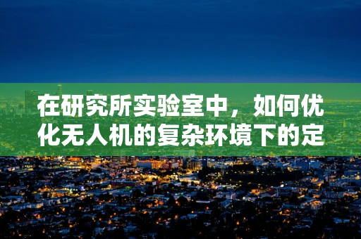 在研究所实验室中，如何优化无人机的复杂环境下的定位导航精度？