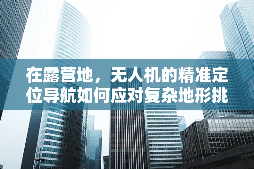 在露营地，无人机的精准定位导航如何应对复杂地形挑战？