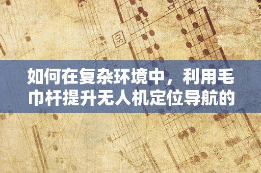 如何在复杂环境中，利用毛巾杆提升无人机定位导航的精度？