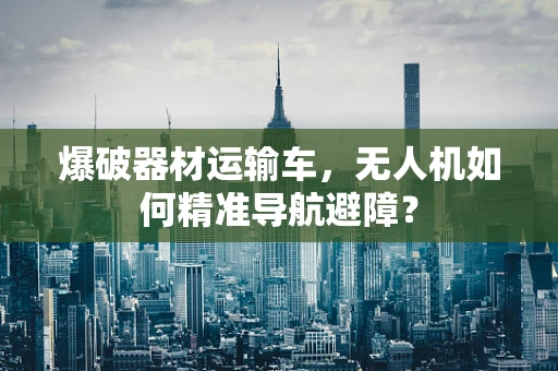 爆破器材运输车，无人机如何精准导航避障？