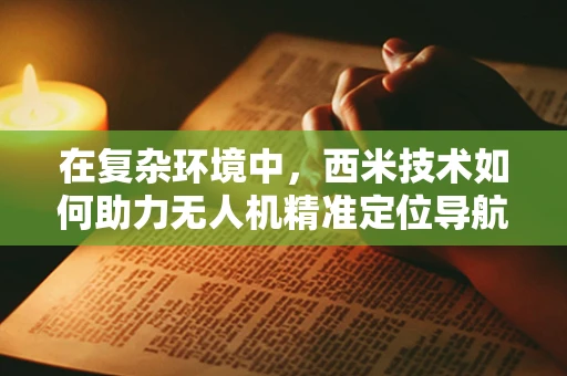 在复杂环境中，西米技术如何助力无人机精准定位导航？