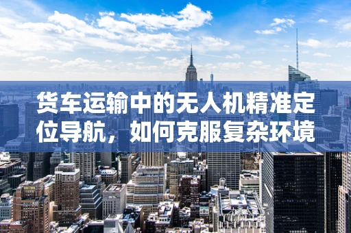 货车运输中的无人机精准定位导航，如何克服复杂环境挑战？