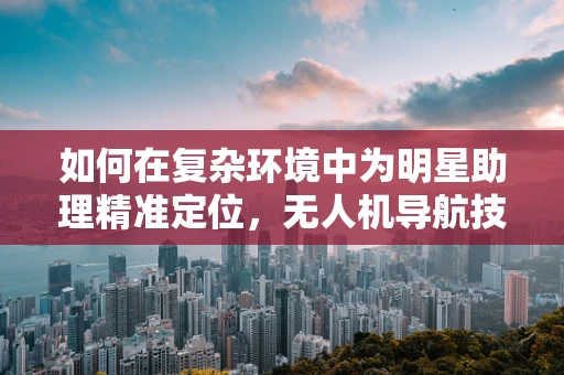 如何在复杂环境中为明星助理精准定位，无人机导航技术的挑战与解决方案？