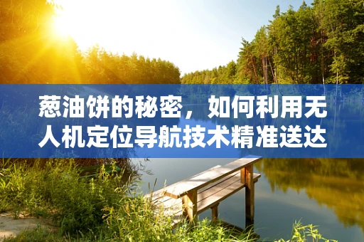 葱油饼的秘密，如何利用无人机定位导航技术精准送达？