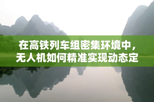 在高铁列车组密集环境中，无人机如何精准实现动态定位导航？