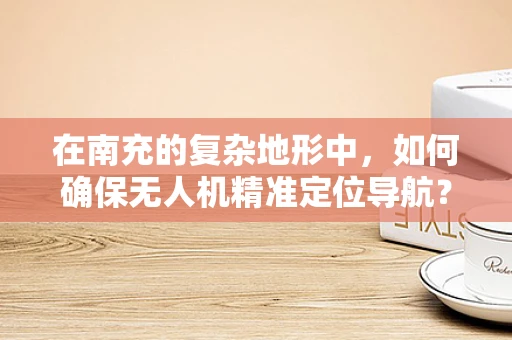 在南充的复杂地形中，如何确保无人机精准定位导航？