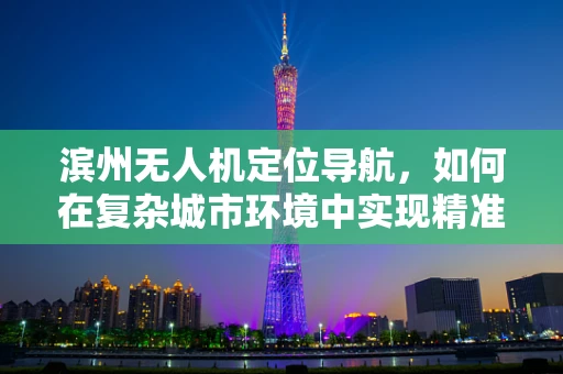 滨州无人机定位导航，如何在复杂城市环境中实现精准定位？