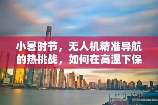 小暑时节，无人机精准导航的热挑战，如何在高温下保持定位精度？