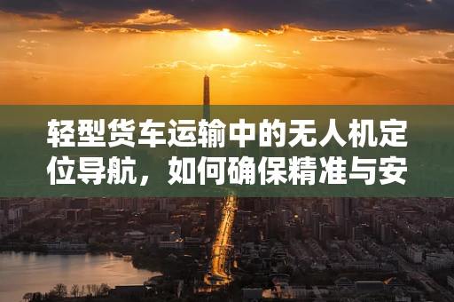 轻型货车运输中的无人机定位导航，如何确保精准与安全？