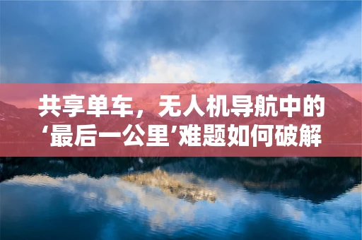 共享单车，无人机导航中的‘最后一公里’难题如何破解？