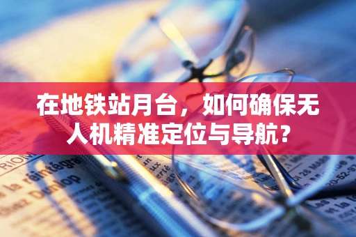 在地铁站月台，如何确保无人机精准定位与导航？