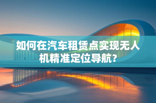 如何在汽车租赁点实现无人机精准定位导航？