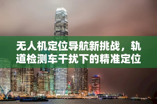 无人机定位导航新挑战，轨道检测车干扰下的精准定位