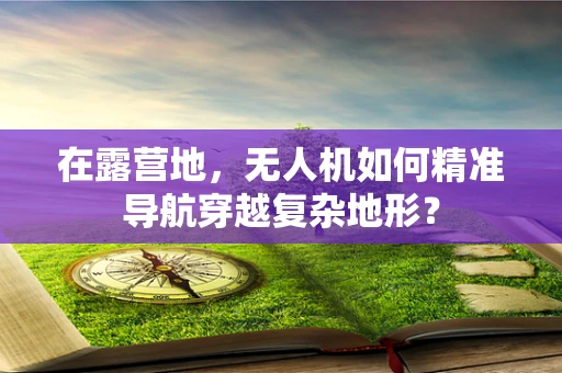 在露营地，无人机如何精准导航穿越复杂地形？