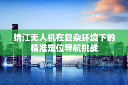 靖江无人机在复杂环境下的精准定位导航挑战