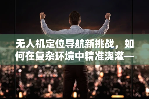 无人机定位导航新挑战，如何在复杂环境中精准浇灌——以花洒为例