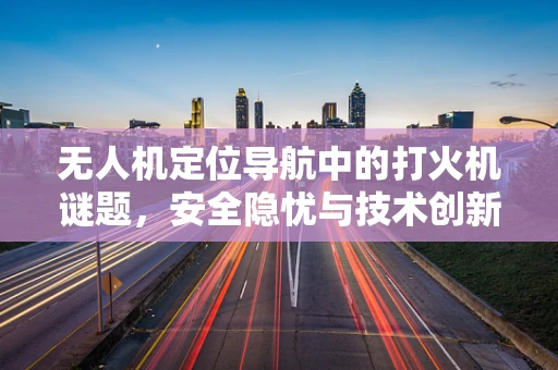 无人机定位导航中的打火机谜题，安全隐忧与技术创新