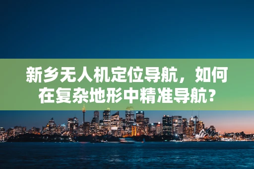 新乡无人机定位导航，如何在复杂地形中精准导航？