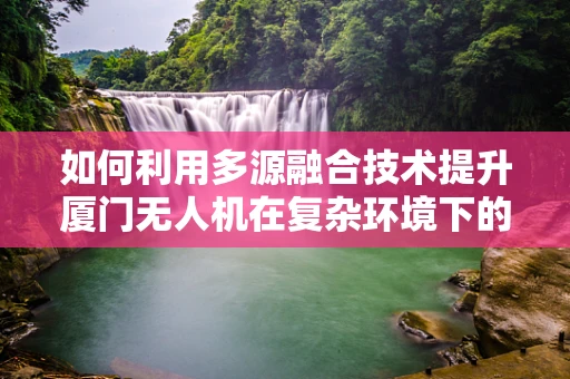 如何利用多源融合技术提升厦门无人机在复杂环境下的精准定位导航？
