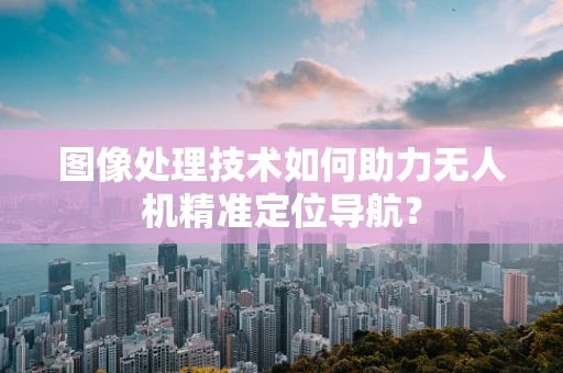 图像处理技术如何助力无人机精准定位导航？