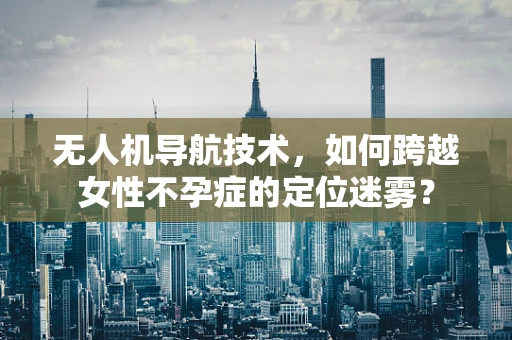 无人机导航技术，如何跨越女性不孕症的定位迷雾？