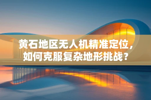 黄石地区无人机精准定位，如何克服复杂地形挑战？