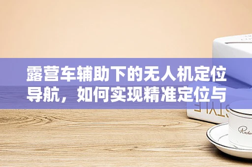 露营车辅助下的无人机定位导航，如何实现精准定位与避障？