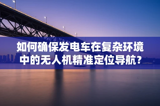 如何确保发电车在复杂环境中的无人机精准定位导航？