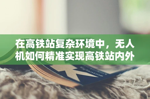 在高铁站复杂环境中，无人机如何精准实现高铁站内外的无缝定位导航？