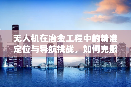 无人机在冶金工程中的精准定位与导航挑战，如何克服复杂环境干扰？