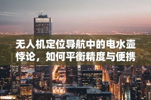 无人机定位导航中的电水壶悖论，如何平衡精度与便携性？
