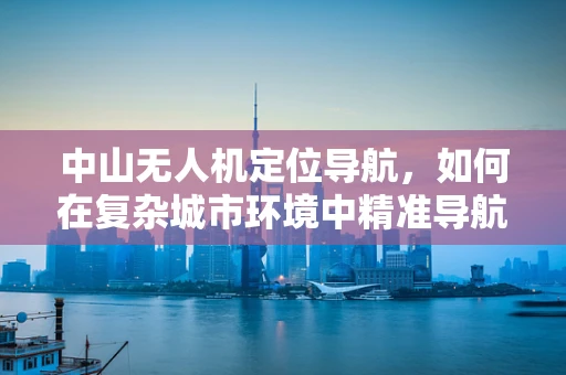 中山无人机定位导航，如何在复杂城市环境中精准导航？