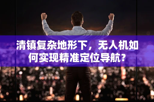 清镇复杂地形下，无人机如何实现精准定位导航？